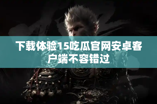 下载体验15吃瓜官网安卓客户端不容错过