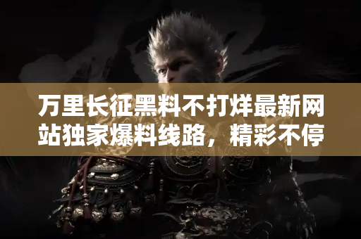 万里长征黑料不打烊最新网站独家爆料线路，精彩不停歇！