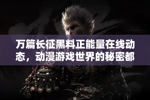 万篇长征黑料正能量在线动态，动漫游戏世界的秘密都在这