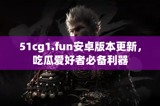 51cg1.fun安卓版本更新，吃瓜爱好者必备利器