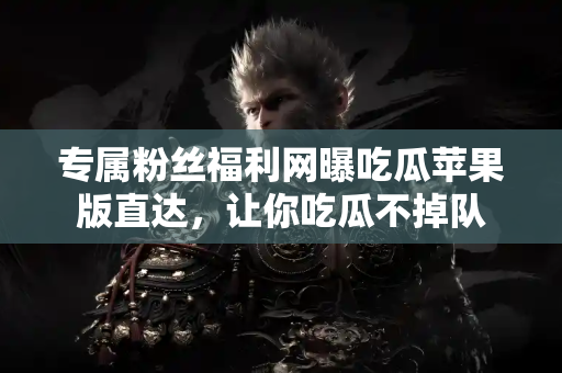 专属粉丝福利网曝吃瓜苹果版直达，让你吃瓜不掉队