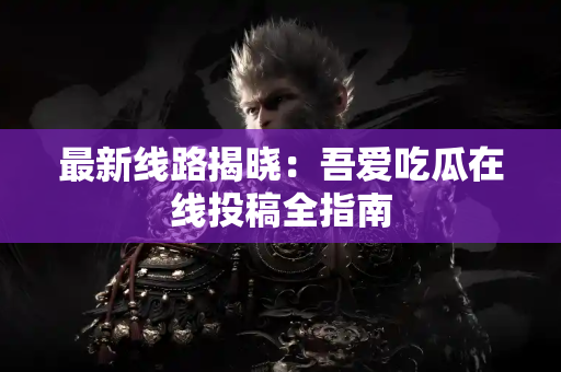 最新线路揭晓：吾爱吃瓜在线投稿全指南