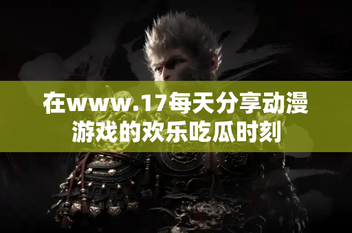 在www.17每天分享动漫游戏的欢乐吃瓜时刻