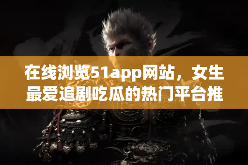 在线浏览51app网站，女生最爱追剧吃瓜的热门平台推荐