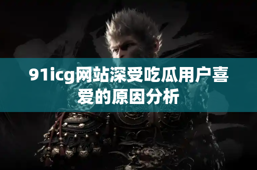 91icg网站深受吃瓜用户喜爱的原因分析