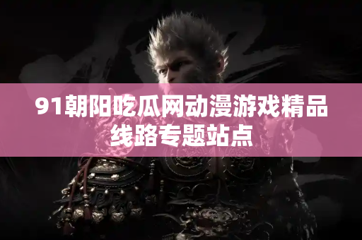 91朝阳吃瓜网动漫游戏精品线路专题站点