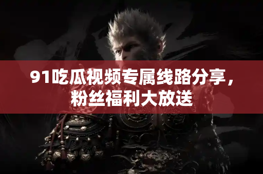 91吃瓜视频专属线路分享,粉丝福利大放送 91吃瓜视频专属线路分享,粉丝福利大放送