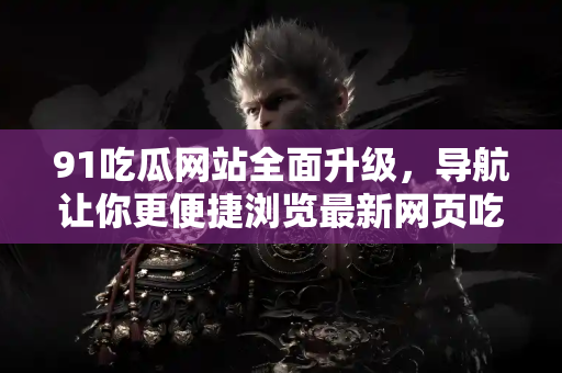 91吃瓜网站全面升级，导航让你更便捷浏览最新网页吃瓜资讯！