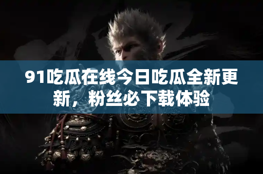 91吃瓜在线今日吃瓜全新更新，粉丝必下载体验