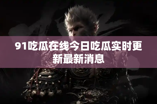 91吃瓜在线今日吃瓜实时更新最新消息
