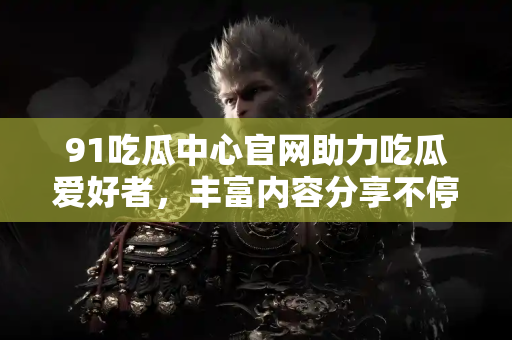 91吃瓜中心官网助力吃瓜爱好者，丰富内容分享不停