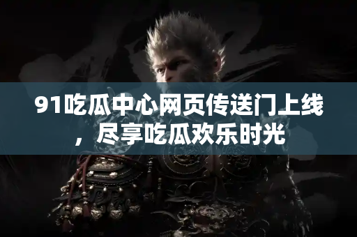 91吃瓜中心网页传送门上线,尽享吃瓜欢乐时光 91吃瓜中心网页传送门上线,尽享吃瓜欢乐时光