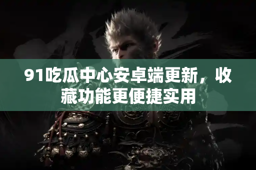 91吃瓜中心安卓端更新，收藏功能更便捷实用