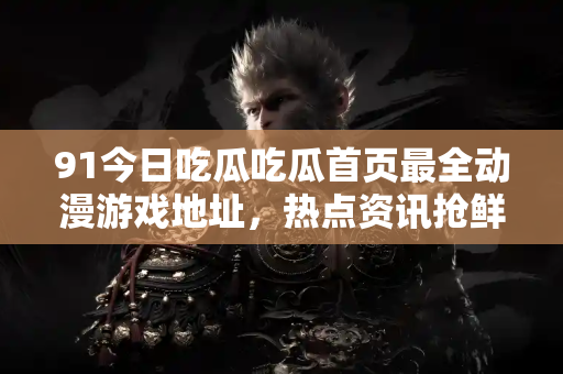 91今日吃瓜吃瓜首页最全动漫游戏地址，热点资讯抢鲜看