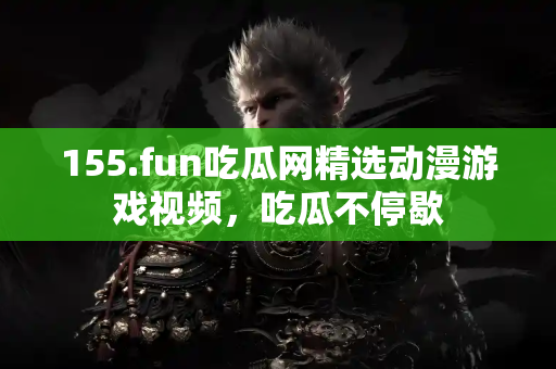 155.fun吃瓜网精选动漫游戏视频，吃瓜不停歇