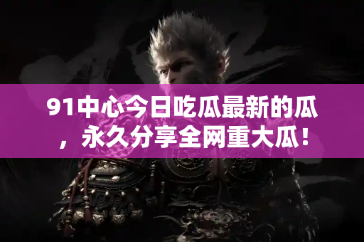 91中心今日吃瓜最新的瓜，永久分享全网重大瓜！