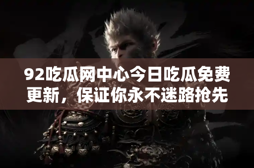 92吃瓜网中心今日吃瓜免费更新，保证你永不迷路抢先吃瓜