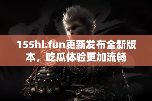 155hl.fun更新发布全新版本，吃瓜体验更加流畅