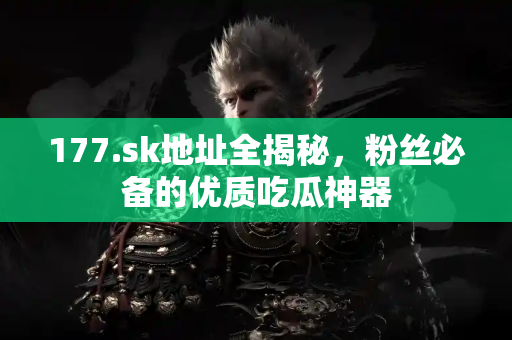 177.sk地址全揭秘，粉丝必备的优质吃瓜神器