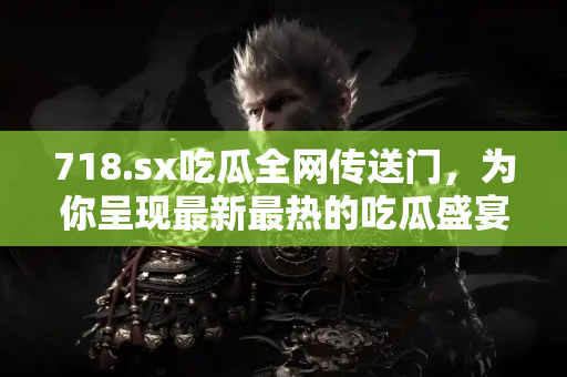 718.sx吃瓜全网传送门，为你呈现最新最热的吃瓜盛宴