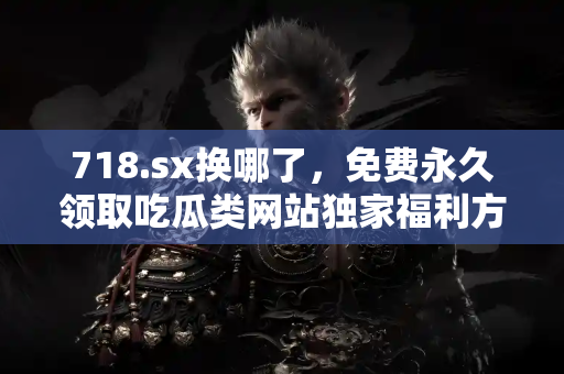 718.sx换哪了，免费永久领取吃瓜类网站独家福利方案