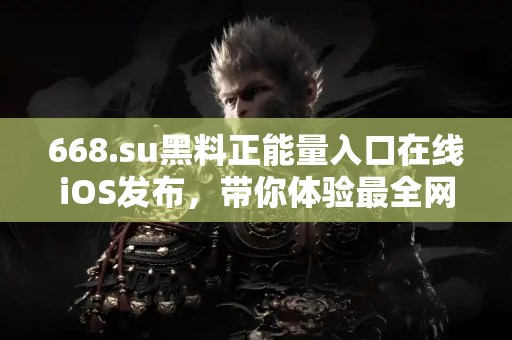 668.su黑料正能量入口在线iOS发布，带你体验最全网络爆料