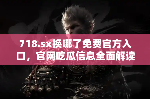 718.sx换哪了免费官方入口，官网吃瓜信息全面解读