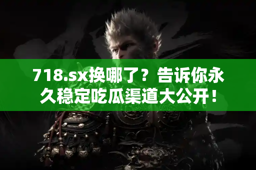 718.sx换哪了？告诉你永久稳定吃瓜渠道大公开！