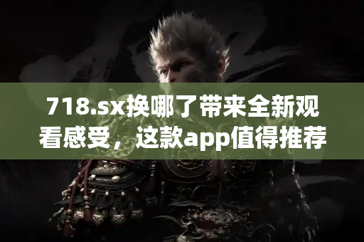 718.sx换哪了带来全新观看感受，这款app值得推荐！
