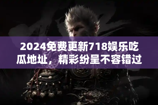 2024免费更新718娱乐吃瓜地址，精彩纷呈不容错过