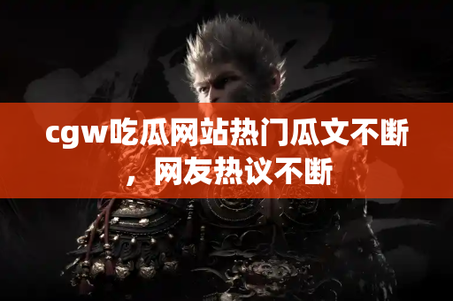 cgw吃瓜网站热门瓜文不断，网友热议不断