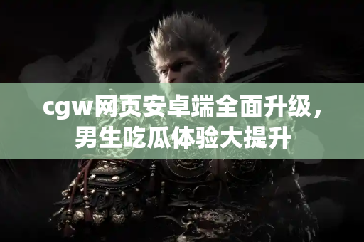 cgw网页安卓端全面升级，男生吃瓜体验大提升