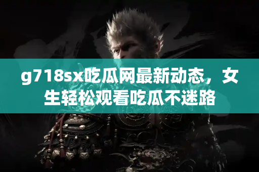 g718sx吃瓜网最新动态，女生轻松观看吃瓜不迷路