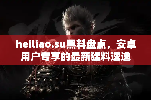 heiliao.su黑料盘点，安卓用户专享的最新猛料速递