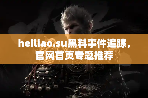heiliao.su黑料事件追踪，官网首页专题推荐