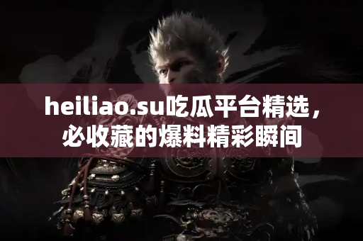heiliao.su吃瓜平台精选，必收藏的爆料精彩瞬间