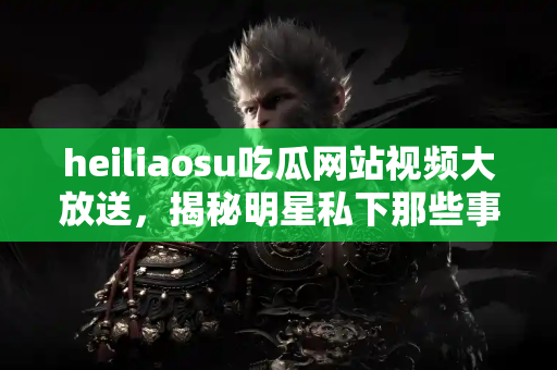 heiliaosu吃瓜网站视频大放送,揭秘明星私下那些事儿 heiliaosu吃瓜网站视频大放送,揭秘明星私下那些事儿