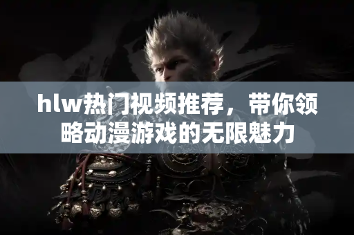 hlw热门视频推荐，带你领略动漫游戏的无限魅力