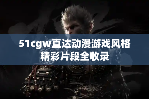 51cgw直达动漫游戏风格精彩片段全收录