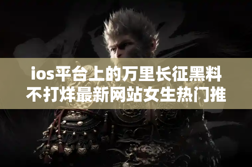 ios平台上的万里长征黑料不打烊最新网站女生热门推荐榜