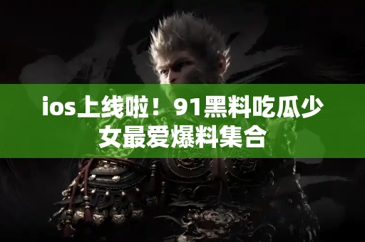 ios上线啦！91黑料吃瓜少女最爱爆料集合
