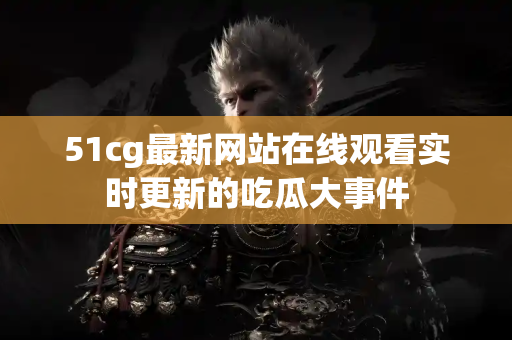 51cg最新网站在线观看实时更新的吃瓜大事件