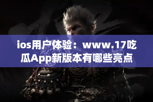 ios用户体验：www.17吃瓜App新版本有哪些亮点