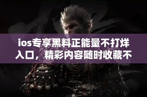 ios专享黑料正能量不打烊入口，精彩内容随时收藏不断更