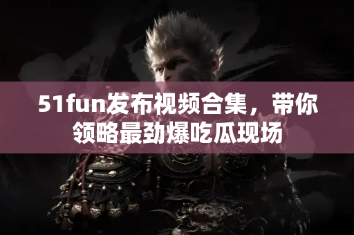 51fun发布视频合集,带你领略最劲爆吃瓜现场 51fun发布视频合集,带你领略最劲爆吃瓜现场