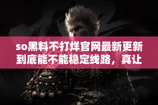 so黑料不打烊官网最新更新到底能不能稳定线路,真让人纠结! so黑料不打烊官网最新更新到底能不能稳定线路,真让人纠结!