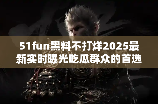 51fun黑料不打烊2025最新实时曝光吃瓜群众的首选平台