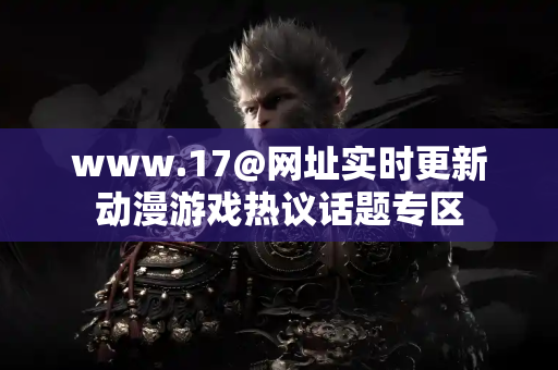 www.17@网址实时更新动漫游戏热议话题专区