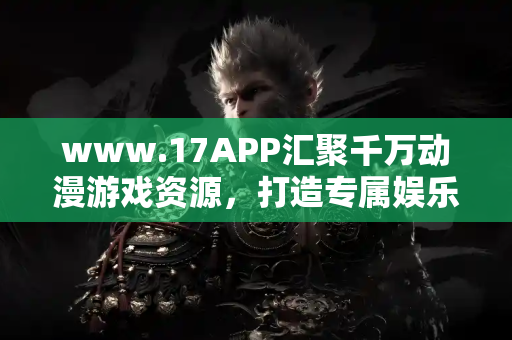 www.17APP汇聚千万动漫游戏资源,打造专属娱乐空间 www.17APP汇聚千万动漫游戏资源,打造专属娱乐空间