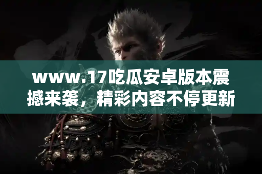 www.17吃瓜安卓版本震撼来袭,精彩内容不停更新 www.17吃瓜安卓版本震撼来袭,精彩内容不停更新